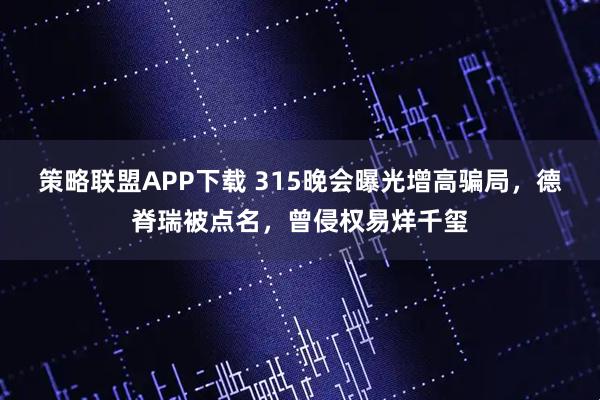 策略联盟APP下载 315晚会曝光增高骗局，德脊瑞被点名，曾侵权易烊千玺