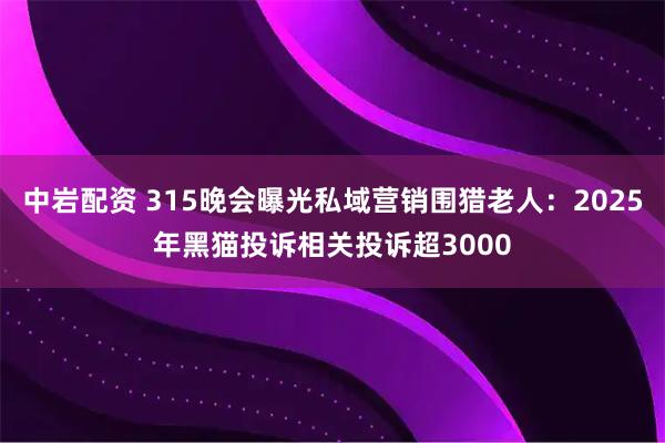 中岩配资 315晚会曝光私域营销围猎老人：2025年黑猫投诉相关投诉超3000