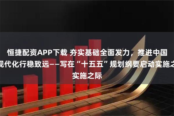 恒捷配资APP下载 夯实基础全面发力，推进中国式现代化行稳致远——写在“十五五”规划纲要启动实施之际