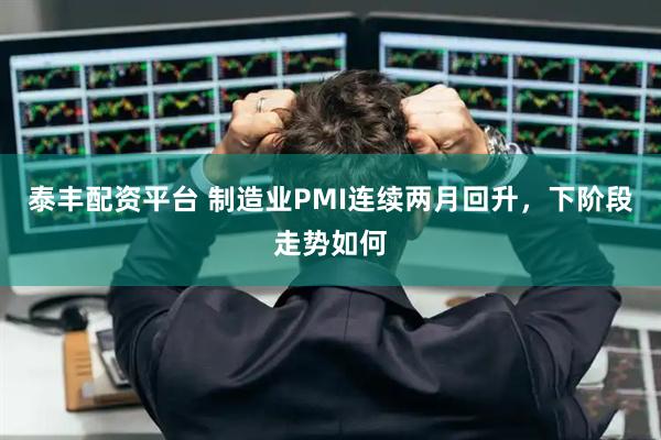 泰丰配资平台 制造业PMI连续两月回升，下阶段走势如何