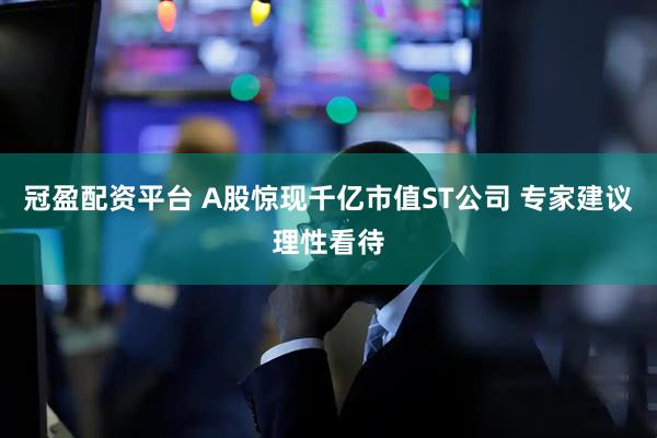 冠盈配资平台 A股惊现千亿市值ST公司 专家建议理性看待