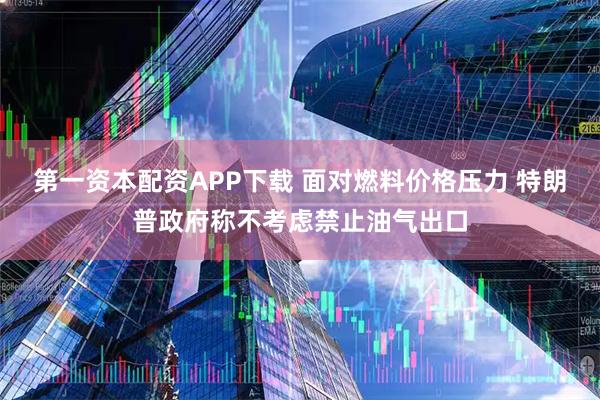 第一资本配资APP下载 面对燃料价格压力 特朗普政府称不考虑禁止油气出口