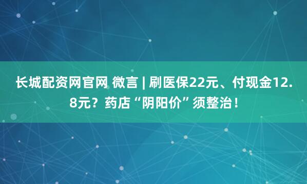 长城配资网官网 微言 | 刷医保22元、付现金12.8元？药店“阴阳价”须整治！