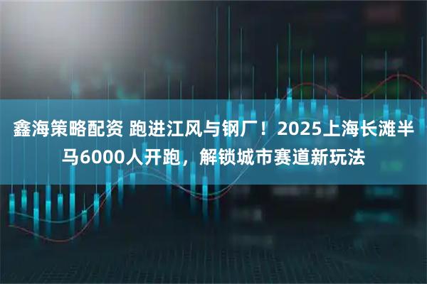 鑫海策略配资 跑进江风与钢厂！2025上海长滩半马6000人开跑，解锁城市赛道新玩法
