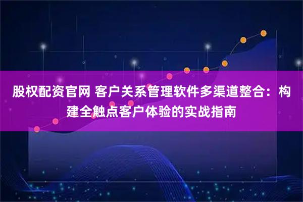 股权配资官网 客户关系管理软件多渠道整合：构建全触点客户体验的实战指南