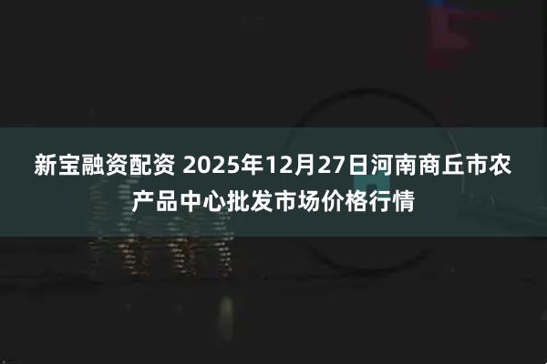 新宝融资配资 2025年12月27日河南商丘市农产品中心批发市场价格行情