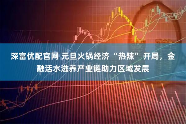 深富优配官网 元旦火锅经济 “热辣” 开局，金融活水滋养产业链助力区域发展