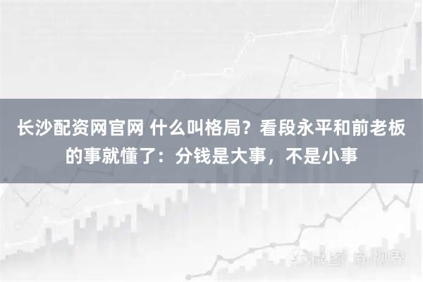 长沙配资网官网 什么叫格局？看段永平和前老板的事就懂了：分钱是大事，不是小事