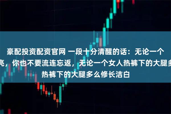 豪配投资配资官网 一段十分清醒的话：无论一个女人多么漂亮，你也不要流连忘返，无论一个女人热裤下的大腿多么修长洁白