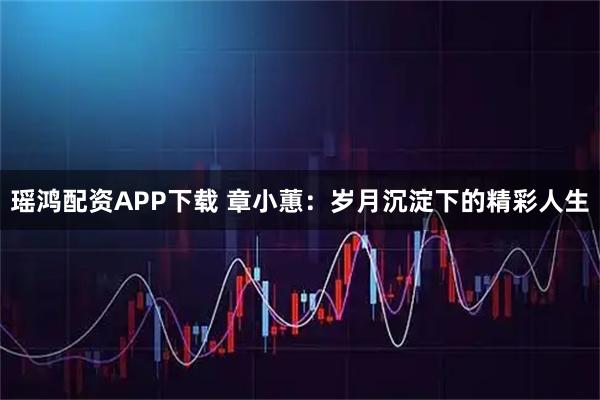 瑶鸿配资APP下载 章小蕙：岁月沉淀下的精彩人生