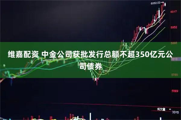维嘉配资 中金公司获批发行总额不超350亿元公司债券