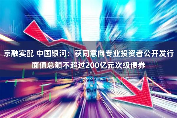 京融实配 中国银河：获同意向专业投资者公开发行面值总额不超过200亿元次级债券