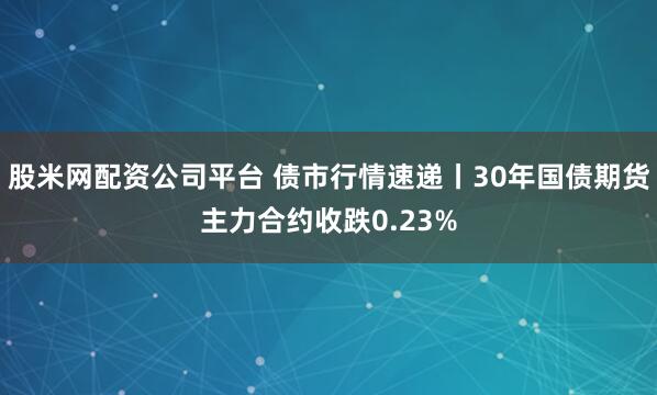 股米网配资公司平台 债市行情速递丨30年国债期货主力合约收跌0.23%