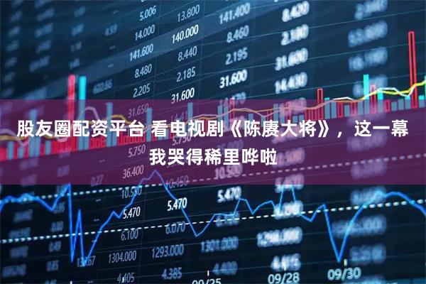 股友圈配资平台 看电视剧《陈赓大将》，这一幕我哭得稀里哗啦