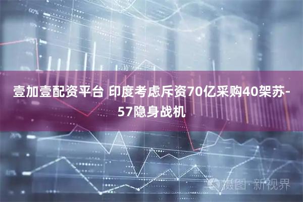 壹加壹配资平台 印度考虑斥资70亿采购40架苏-57隐身战机