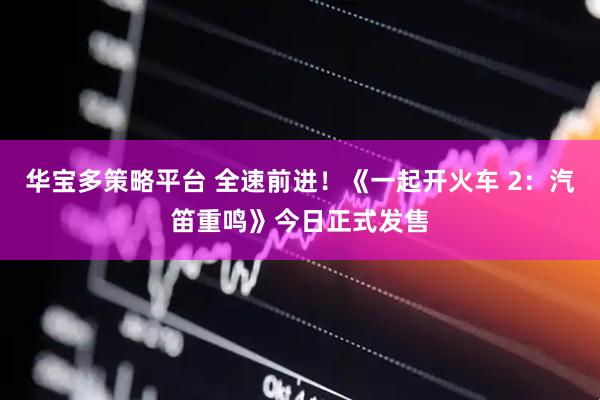 华宝多策略平台 全速前进！《一起开火车 2：汽笛重鸣》今日正式发售