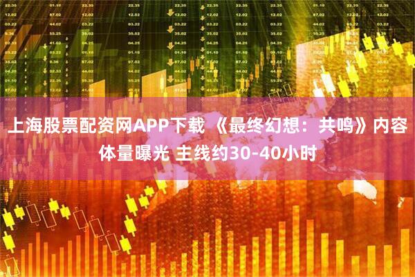 上海股票配资网APP下载 《最终幻想：共鸣》内容体量曝光 主线约30-40小时