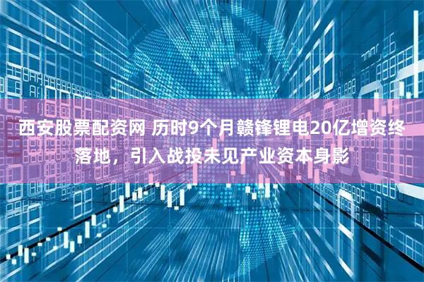 西安股票配资网 历时9个月赣锋锂电20亿增资终落地，引入战投未见产业资本身影
