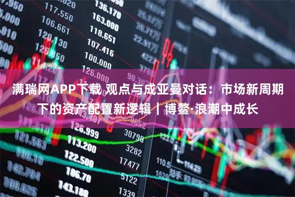 满瑞网APP下载 观点与成亚曼对话:市场新周期下的资产配置新逻辑|博鳌·浪潮中成长